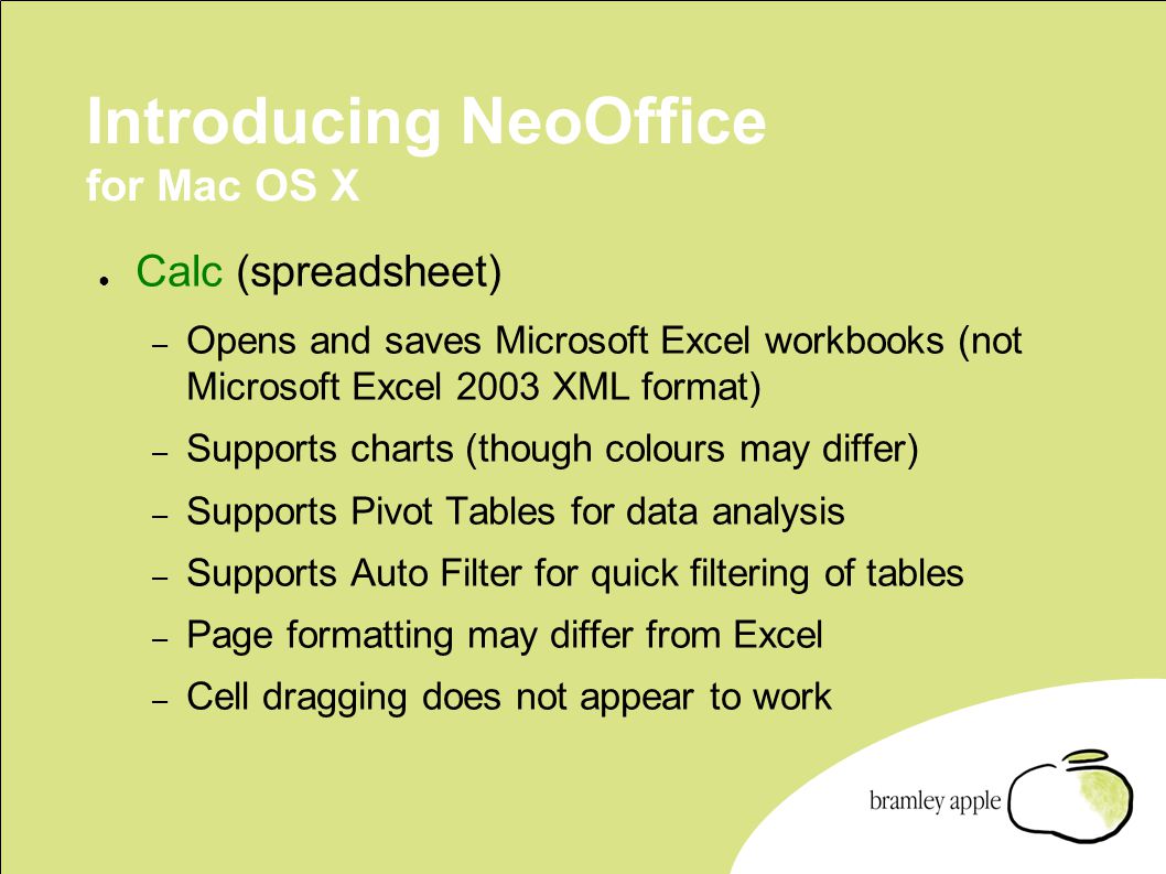 Introducing NeoOffice for Mac OS X ● Calc (spreadsheet) – Opens and saves Microsoft Excel workbooks (not Microsoft Excel 2003 XML format) – Supports charts (though colours may differ) – Supports Pivot Tables for data analysis – Supports Auto Filter for quick filtering of tables – Page formatting may differ from Excel – Cell dragging does not appear to work
