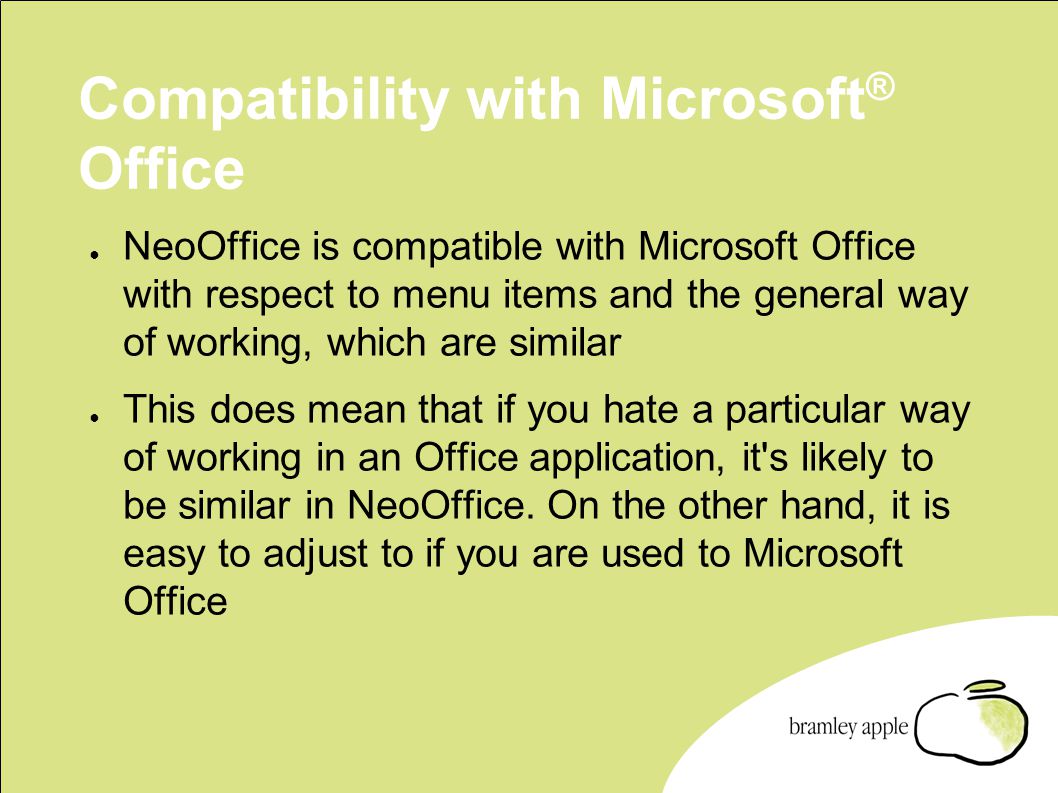 Compatibility with Microsoft ® Office ● NeoOffice is compatible with Microsoft Office with respect to menu items and the general way of working, which are similar ● This does mean that if you hate a particular way of working in an Office application, it s likely to be similar in NeoOffice.