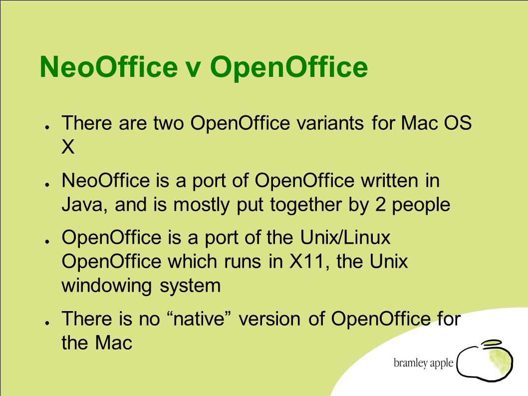 NeoOffice v OpenOffice ● There are two OpenOffice variants for Mac OS X ● NeoOffice is a port of OpenOffice written in Java, and is mostly put together by 2 people ● OpenOffice is a port of the Unix/Linux OpenOffice which runs in X11, the Unix windowing system ● There is no native version of OpenOffice for the Mac