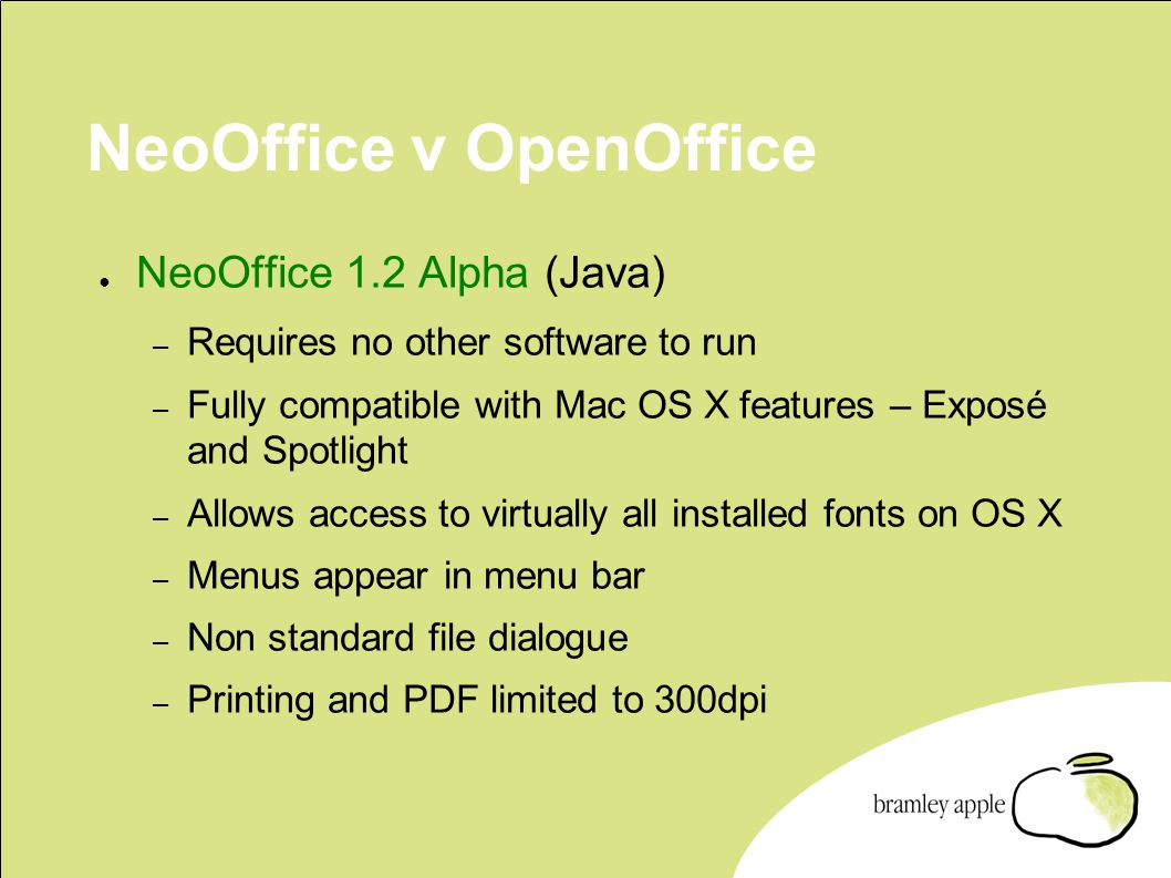 NeoOffice v OpenOffice ● NeoOffice 1.2 Alpha (Java) – Requires no other software to run – Fully compatible with Mac OS X features – Exposé and Spotlight – Allows access to virtually all installed fonts on OS X – Menus appear in menu bar – Non standard file dialogue – Printing and PDF limited to 300dpi