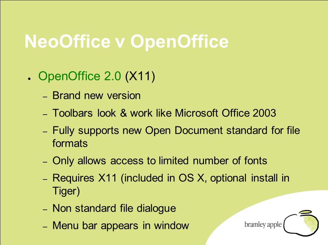 NeoOffice v OpenOffice ● OpenOffice 2.0 (X11) – Brand new version – Toolbars look & work like Microsoft Office 2003 – Fully supports new Open Document standard for file formats – Only allows access to limited number of fonts – Requires X11 (included in OS X, optional install in Tiger) – Non standard file dialogue – Menu bar appears in window