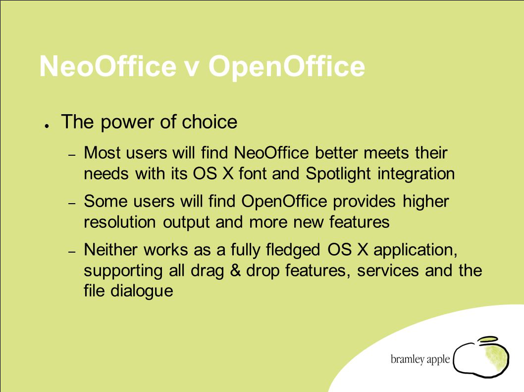 NeoOffice v OpenOffice ● The power of choice – Most users will find NeoOffice better meets their needs with its OS X font and Spotlight integration – Some users will find OpenOffice provides higher resolution output and more new features – Neither works as a fully fledged OS X application, supporting all drag & drop features, services and the file dialogue
