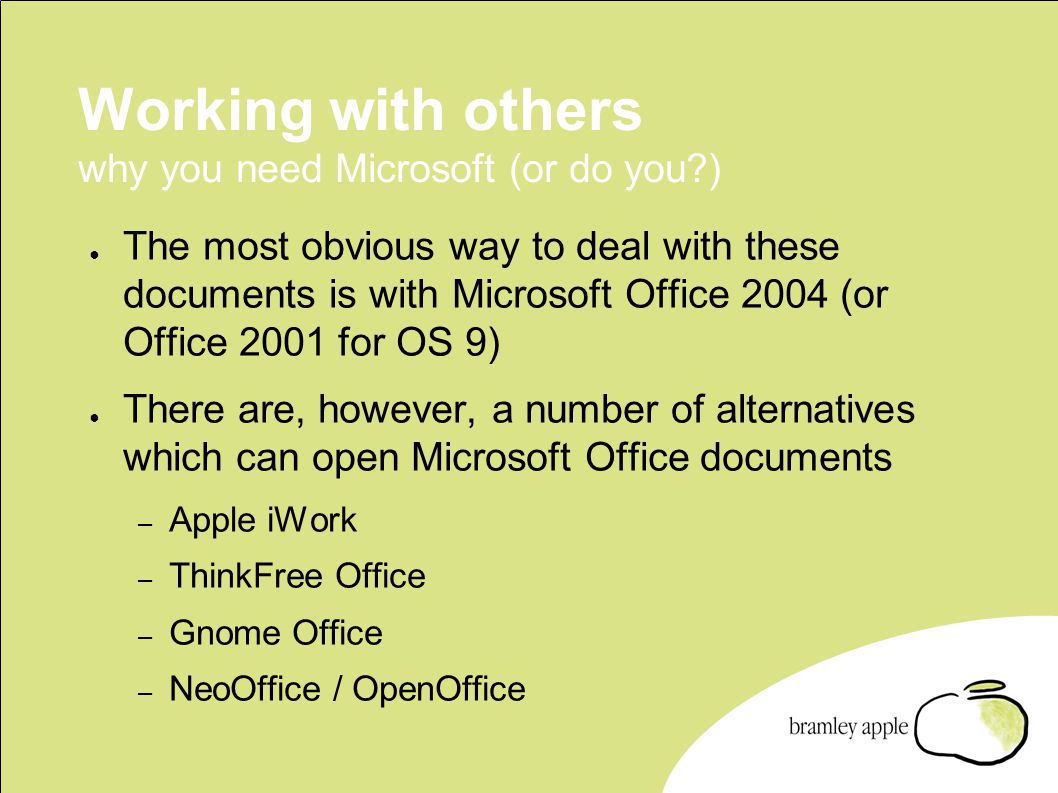 Working with others why you need Microsoft (or do you ) ● The most obvious way to deal with these documents is with Microsoft Office 2004 (or Office 2001 for OS 9) ● There are, however, a number of alternatives which can open Microsoft Office documents – Apple iWork – ThinkFree Office – Gnome Office – NeoOffice / OpenOffice