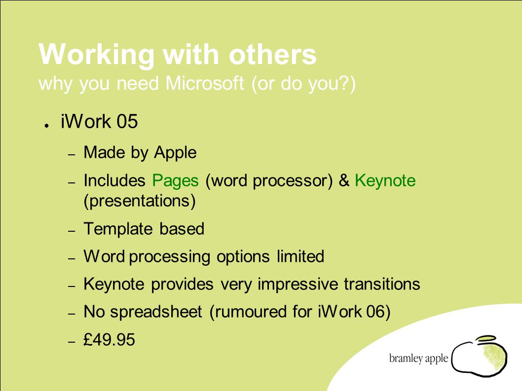 Working with others why you need Microsoft (or do you ) ● iWork 05 – Made by Apple – Includes Pages (word processor) & Keynote (presentations) – Template based – Word processing options limited – Keynote provides very impressive transitions – No spreadsheet (rumoured for iWork 06) – £49.95