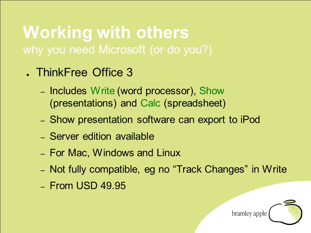 Working with others why you need Microsoft (or do you ) ● ThinkFree Office 3 – Includes Write (word processor), Show (presentations) and Calc (spreadsheet) – Show presentation software can export to iPod – Server edition available – For Mac, Windows and Linux – Not fully compatible, eg no Track Changes in Write – From USD 49.95
