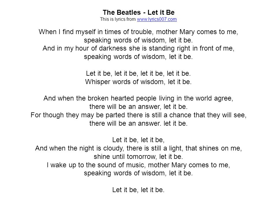 The Beatles - Let it Be This is lyrics from   When I find myself in times of trouble, mother Mary comes to me, speaking words of wisdom, let it be.