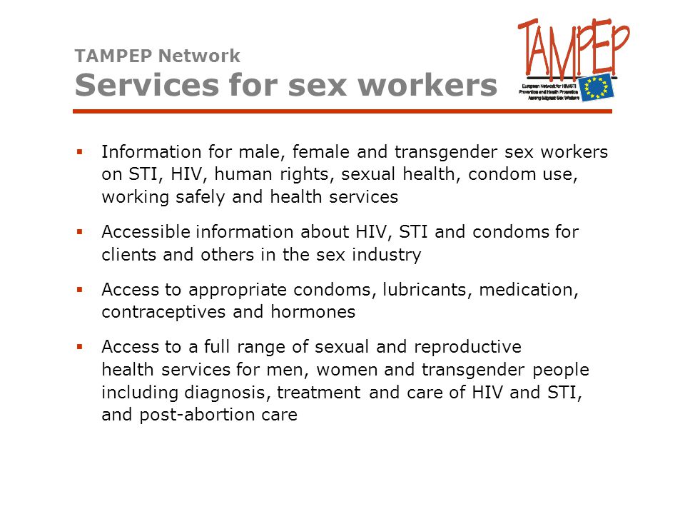  Information for male, female and transgender sex workers on STI, HIV, human rights, sexual health, condom use, working safely and health services  Accessible information about HIV, STI and condoms for clients and others in the sex industry  Access to appropriate condoms, lubricants, medication, contraceptives and hormones  Access to a full range of sexual and reproductive health services for men, women and transgender people including diagnosis, treatment and care of HIV and STI, and post-abortion care TAMPEP Network Services for sex workers