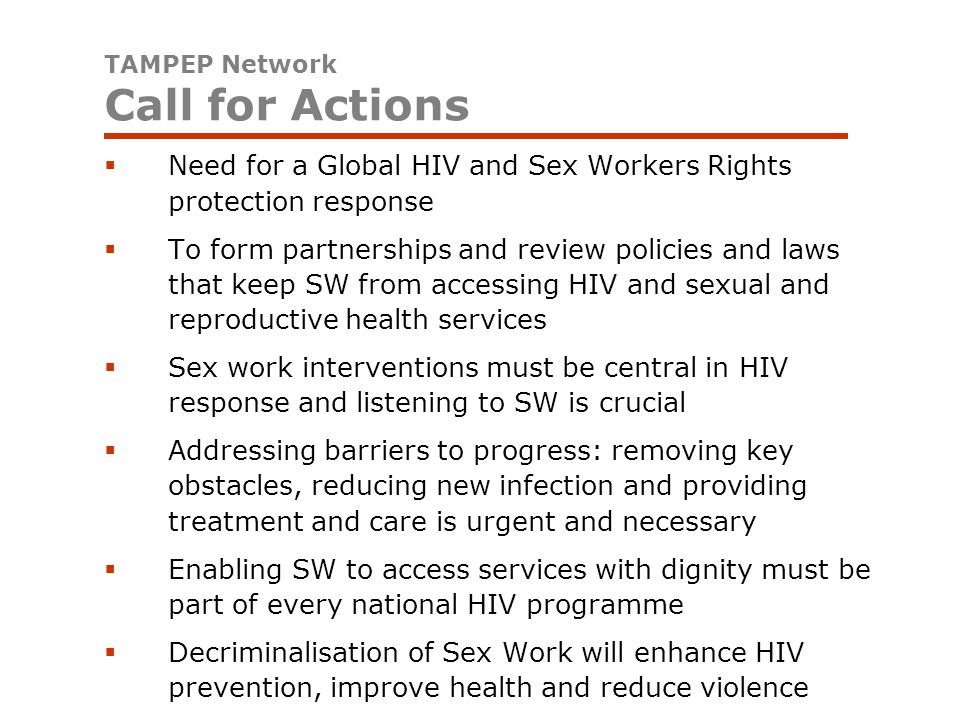  Need for a Global HIV and Sex Workers Rights protection response  To form partnerships and review policies and laws that keep SW from accessing HIV and sexual and reproductive health services  Sex work interventions must be central in HIV response and listening to SW is crucial  Addressing barriers to progress: removing key obstacles, reducing new infection and providing treatment and care is urgent and necessary  Enabling SW to access services with dignity must be part of every national HIV programme  Decriminalisation of Sex Work will enhance HIV prevention, improve health and reduce violence TAMPEP Network Call for Actions