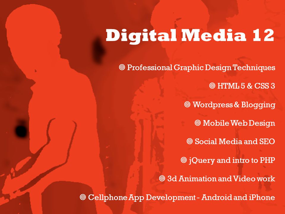 Digital Media 12  Professional Graphic Design Techniques  HTML 5 & CSS 3  Wordpress & Blogging  Mobile Web Design  Social Media and SEO  jQuery and intro to PHP  3d Animation and Video work  Cellphone App Development - Android and iPhone