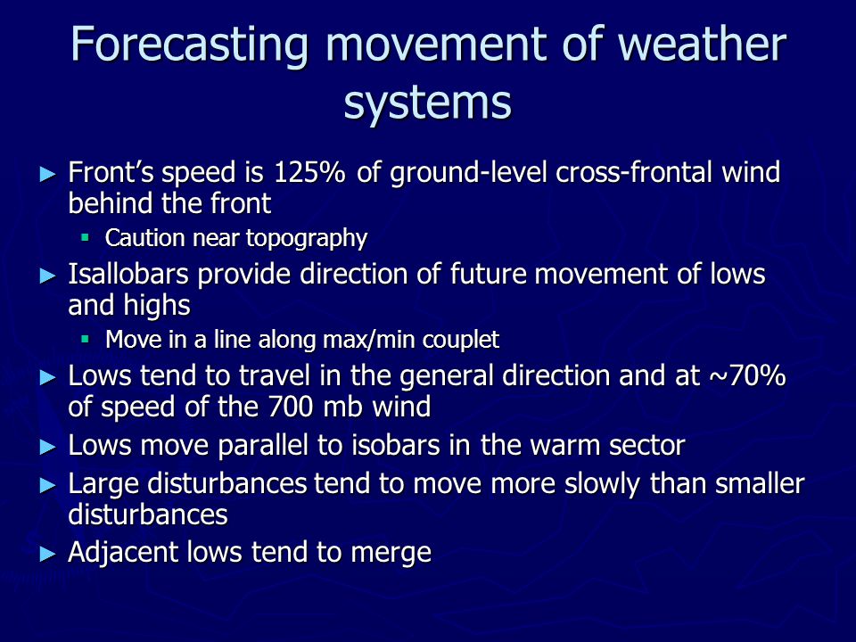 Forecasting movement of weather systems ► Front’s speed is 125% of ground-level cross-frontal wind behind the front  Caution near topography ► Isallobars provide direction of future movement of lows and highs  Move in a line along max/min couplet ► Lows tend to travel in the general direction and at ~70% of speed of the 700 mb wind ► Lows move parallel to isobars in the warm sector ► Large disturbances tend to move more slowly than smaller disturbances ► Adjacent lows tend to merge