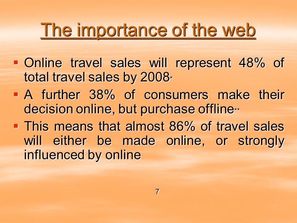 The importance of the web  Online travel sales will represent 48% of total travel sales by 2008 *  A further 38% of consumers make their decision online, but purchase offline **  This means that almost 86% of travel sales will either be made online, or strongly influenced by online 7