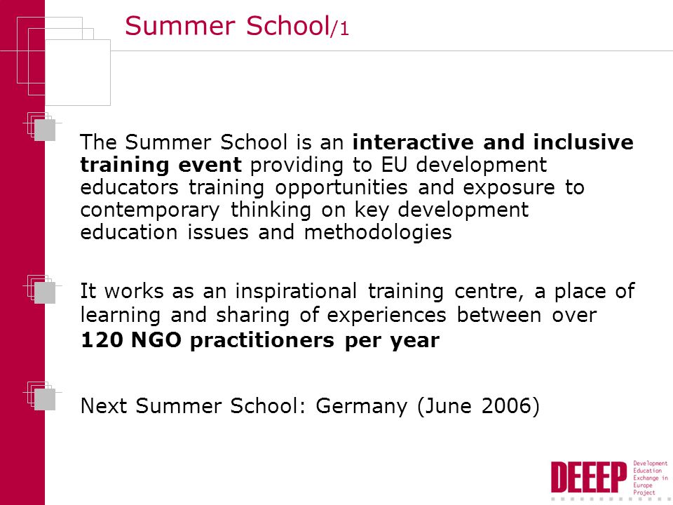 Summer School /1 The Summer School is an interactive and inclusive training event providing to EU development educators training opportunities and exposure to contemporary thinking on key development education issues and methodologies It works as an inspirational training centre, a place of learning and sharing of experiences between over 120 NGO practitioners per year Next Summer School: Germany (June 2006)
