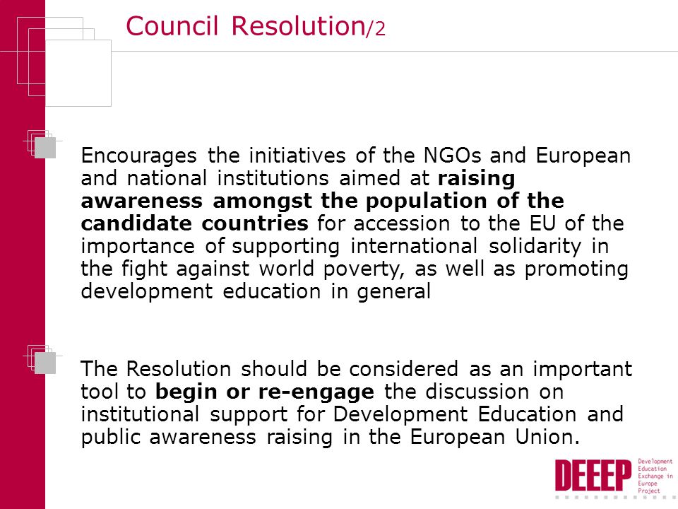 Council Resolution /2 Encourages the initiatives of the NGOs and European and national institutions aimed at raising awareness amongst the population of the candidate countries for accession to the EU of the importance of supporting international solidarity in the fight against world poverty, as well as promoting development education in general The Resolution should be considered as an important tool to begin or re-engage the discussion on institutional support for Development Education and public awareness raising in the European Union.