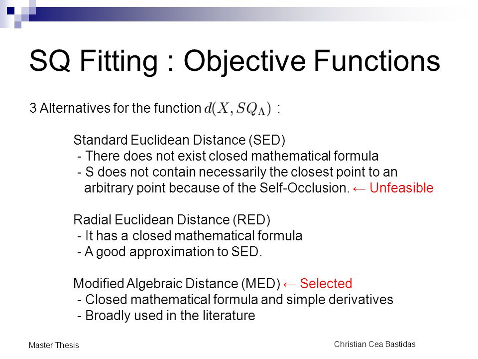 Christian Cea Bastidas Master Thesis SQ Fitting : Objective Functions 3 Alternatives for the function : Standard Euclidean Distance (SED) - There does not exist closed mathematical formula - S does not contain necessarily the closest point to an arbitrary point because of the Self-Occlusion.