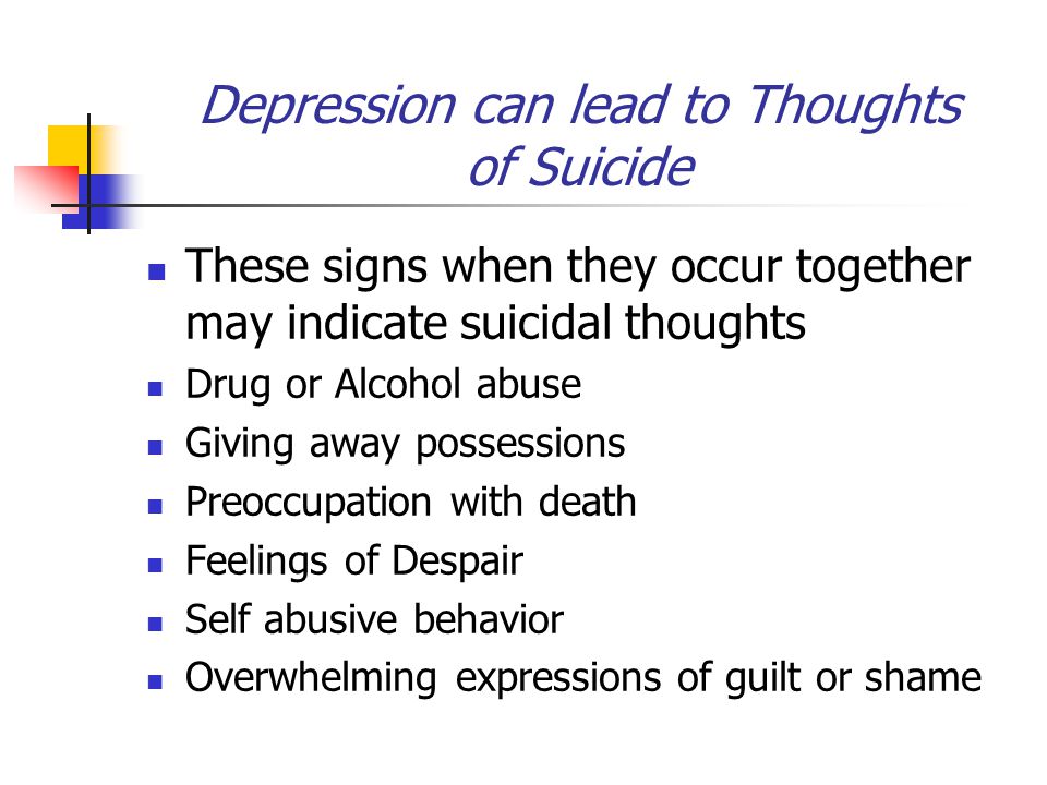 Depression can lead to Thoughts of Suicide These signs when they occur together may indicate suicidal thoughts Drug or Alcohol abuse Giving away possessions Preoccupation with death Feelings of Despair Self abusive behavior Overwhelming expressions of guilt or shame