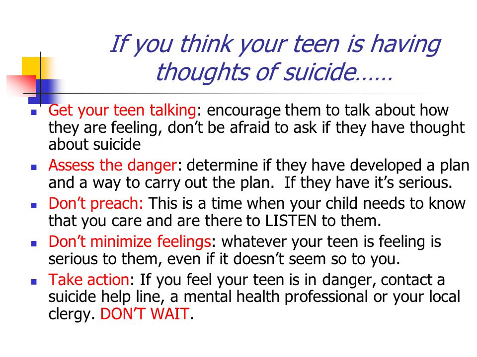 If you think your teen is having thoughts of suicide…… Get your teen talking: encourage them to talk about how they are feeling, don’t be afraid to ask if they have thought about suicide Assess the danger: determine if they have developed a plan and a way to carry out the plan.