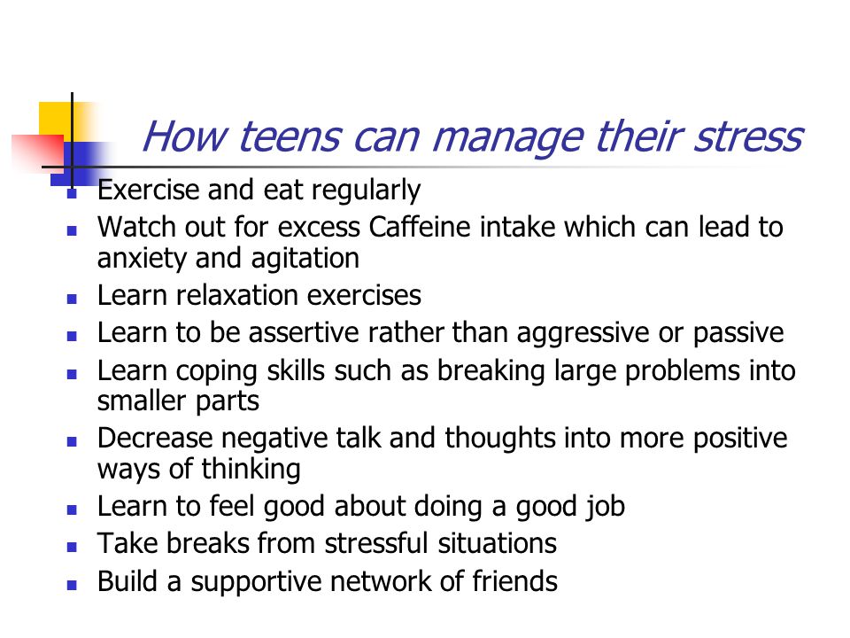 How teens can manage their stress Exercise and eat regularly Watch out for excess Caffeine intake which can lead to anxiety and agitation Learn relaxation exercises Learn to be assertive rather than aggressive or passive Learn coping skills such as breaking large problems into smaller parts Decrease negative talk and thoughts into more positive ways of thinking Learn to feel good about doing a good job Take breaks from stressful situations Build a supportive network of friends