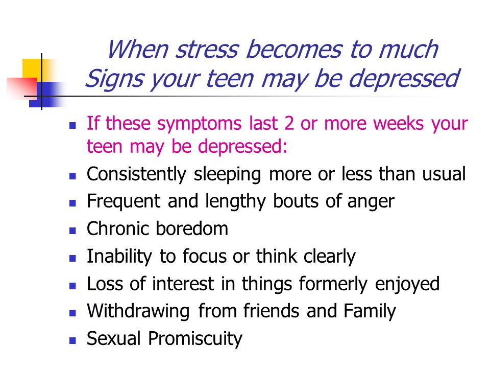 When stress becomes to much Signs your teen may be depressed If these symptoms last 2 or more weeks your teen may be depressed: Consistently sleeping more or less than usual Frequent and lengthy bouts of anger Chronic boredom Inability to focus or think clearly Loss of interest in things formerly enjoyed Withdrawing from friends and Family Sexual Promiscuity