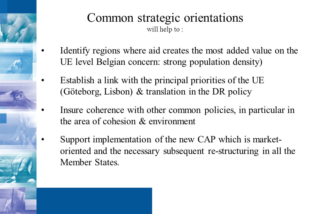 Common strategic orientations will help to : Identify regions where aid creates the most added value on the UE level Belgian concern: strong population density) Establish a link with the principal priorities of the UE (Göteborg, Lisbon) & translation in the DR policy Insure coherence with other common policies, in particular in the area of cohesion & environment Support implementation of the new CAP which is market- oriented and the necessary subsequent re-structuring in all the Member States.