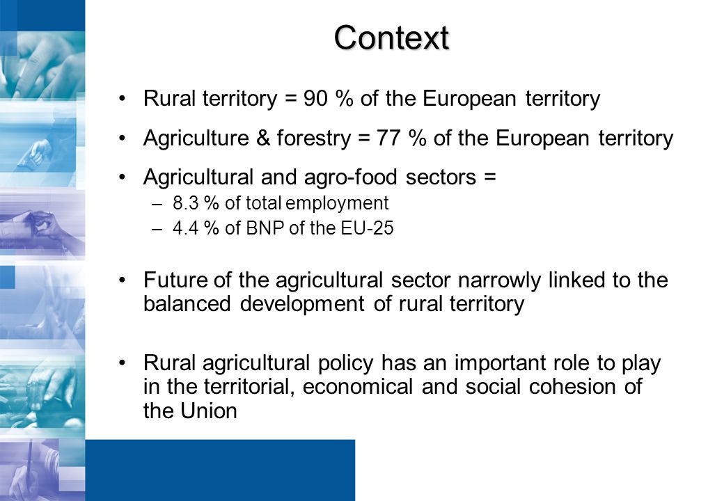 Context Rural territory = 90 % of the European territory Agriculture & forestry = 77 % of the European territory Agricultural and agro-food sectors = –8.3 % of total employment –4.4 % of BNP of the EU-25 Future of the agricultural sector narrowly linked to the balanced development of rural territory Rural agricultural policy has an important role to play in the territorial, economical and social cohesion of the Union