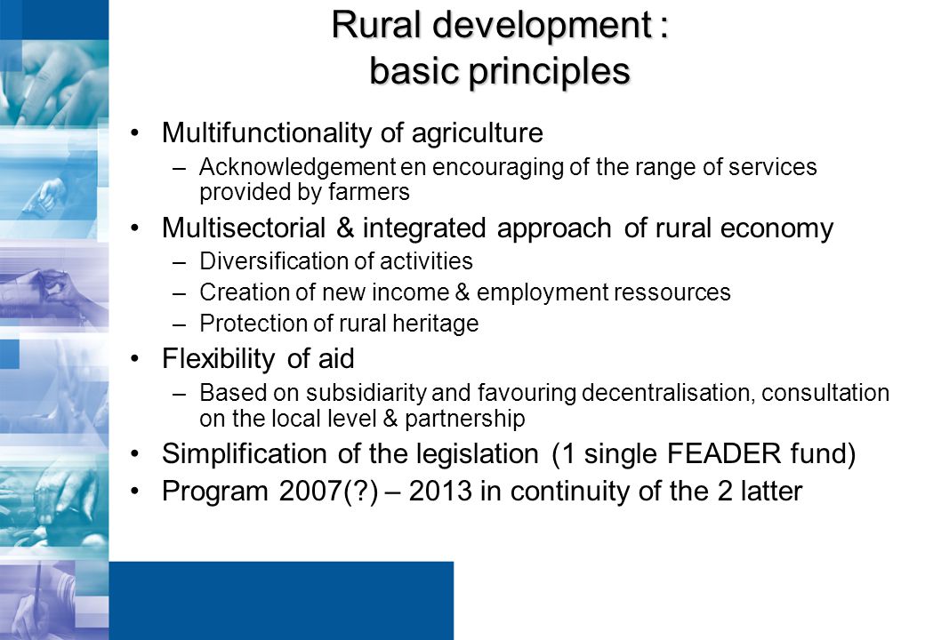 Rural development : basic principles Multifunctionality of agriculture –Acknowledgement en encouraging of the range of services provided by farmers Multisectorial & integrated approach of rural economy –Diversification of activities –Creation of new income & employment ressources –Protection of rural heritage Flexibility of aid –Based on subsidiarity and favouring decentralisation, consultation on the local level & partnership Simplification of the legislation (1 single FEADER fund) Program 2007( ) – 2013 in continuity of the 2 latter