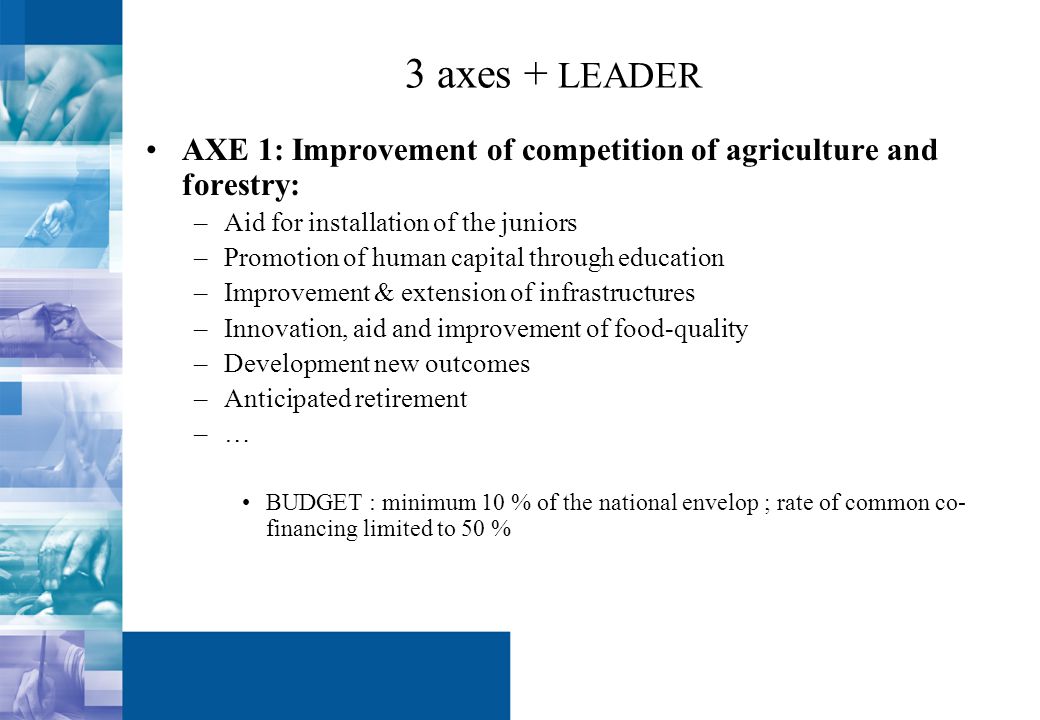 3 axes + LEADER AXE 1: Improvement of competition of agriculture and forestry: –Aid for installation of the juniors –Promotion of human capital through education –Improvement & extension of infrastructures –Innovation, aid and improvement of food-quality –Development new outcomes –Anticipated retirement –… BUDGET : minimum 10 % of the national envelop ; rate of common co- financing limited to 50 %