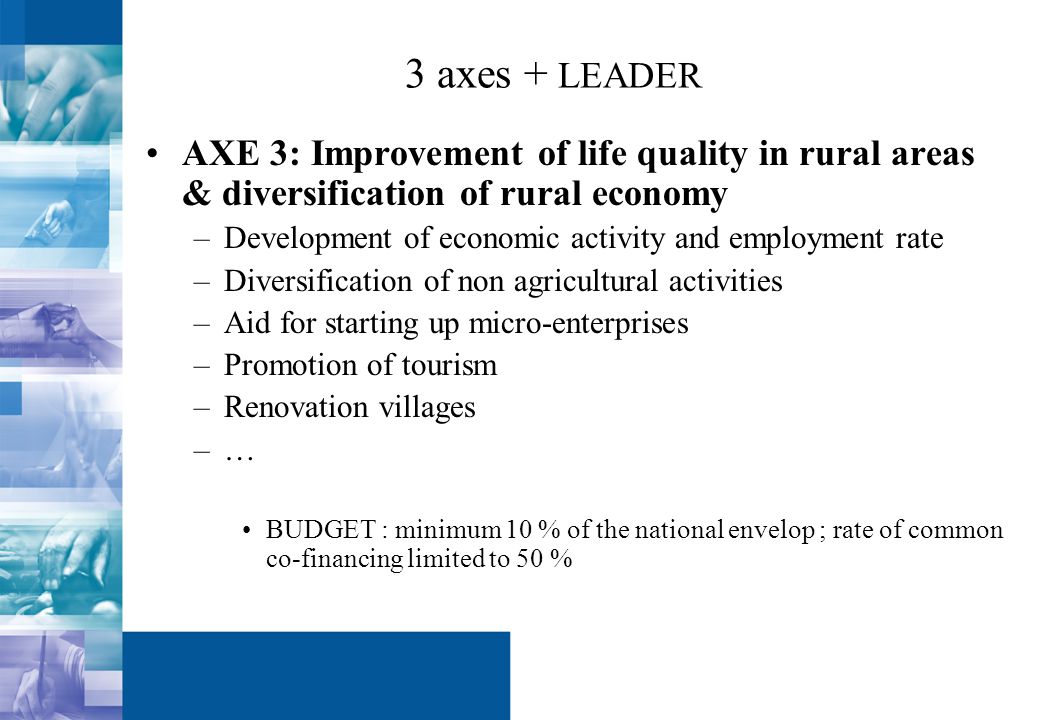 3 axes + LEADER AXE 3: Improvement of life quality in rural areas & diversification of rural economy –Development of economic activity and employment rate –Diversification of non agricultural activities –Aid for starting up micro-enterprises –Promotion of tourism –Renovation villages –… BUDGET : minimum 10 % of the national envelop ; rate of common co-financing limited to 50 %