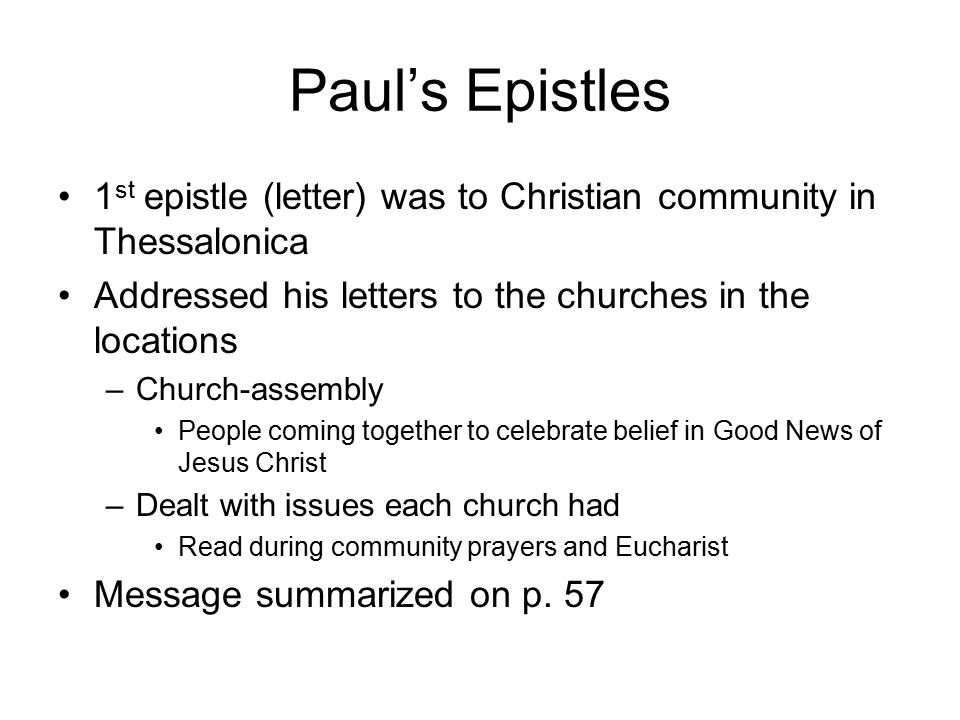 Paul’s Epistles 1 st epistle (letter) was to Christian community in Thessalonica Addressed his letters to the churches in the locations –Church-assembly People coming together to celebrate belief in Good News of Jesus Christ –Dealt with issues each church had Read during community prayers and Eucharist Message summarized on p.