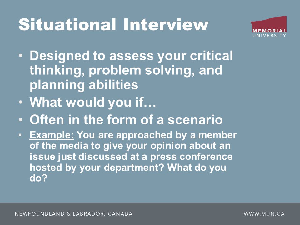 Situational Interview Designed to assess your critical thinking, problem solving, and planning abilities What would you if… Often in the form of a scenario Example: You are approached by a member of the media to give your opinion about an issue just discussed at a press conference hosted by your department.