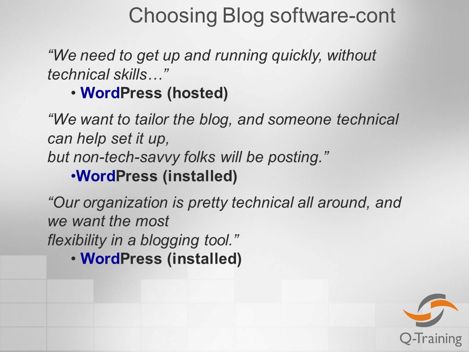 Choosing Blog software-cont We need to get up and running quickly, without technical skills… WordPress (hosted) We want to tailor the blog, and someone technical can help set it up, but non-tech-savvy folks will be posting. WordPress (installed) Our organization is pretty technical all around, and we want the most flexibility in a blogging tool. WordPress (installed)