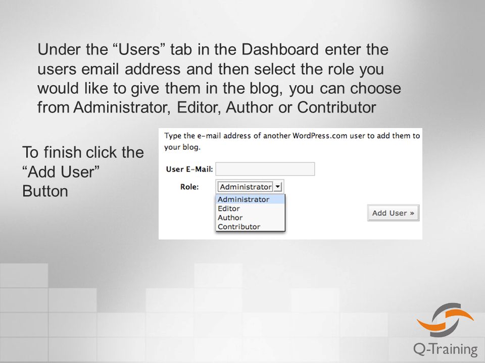 Under the Users tab in the Dashboard enter the users  address and then select the role you would like to give them in the blog, you can choose from Administrator, Editor, Author or Contributor To finish click the Add User Button