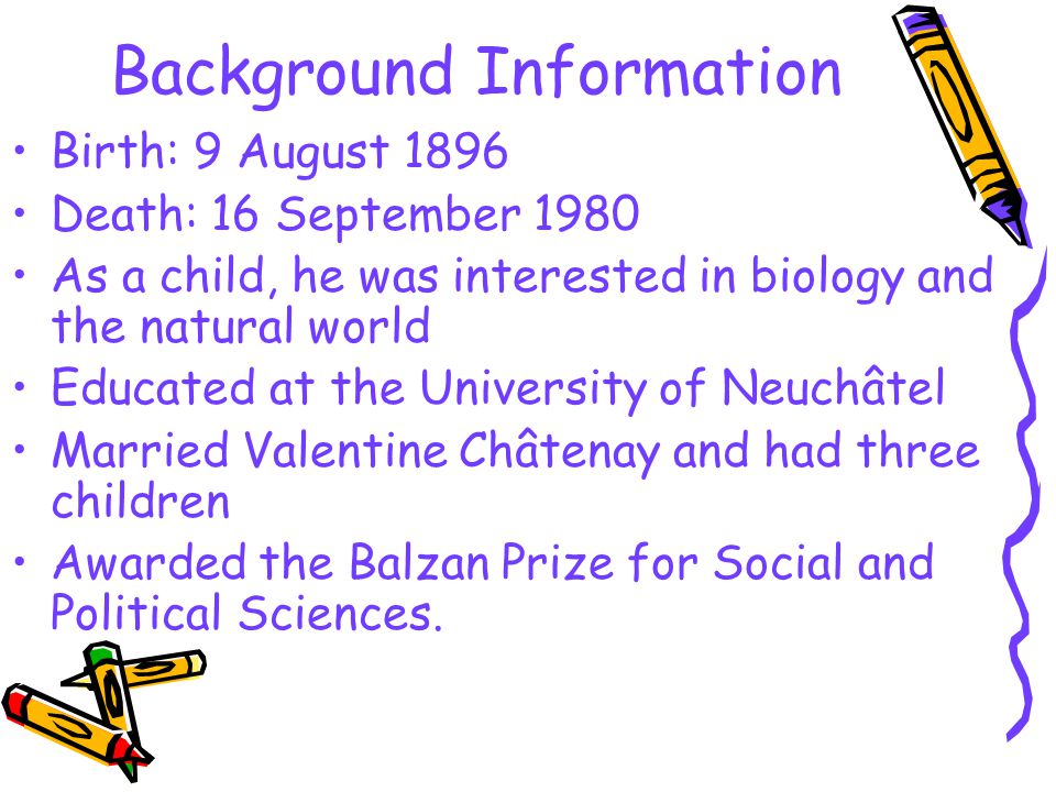 Background Information Birth: 9 August 1896 Death: 16 September 1980 As a child, he was interested in biology and the natural world Educated at the University of Neuchâtel Married Valentine Châtenay and had three children Awarded the Balzan Prize for Social and Political Sciences.