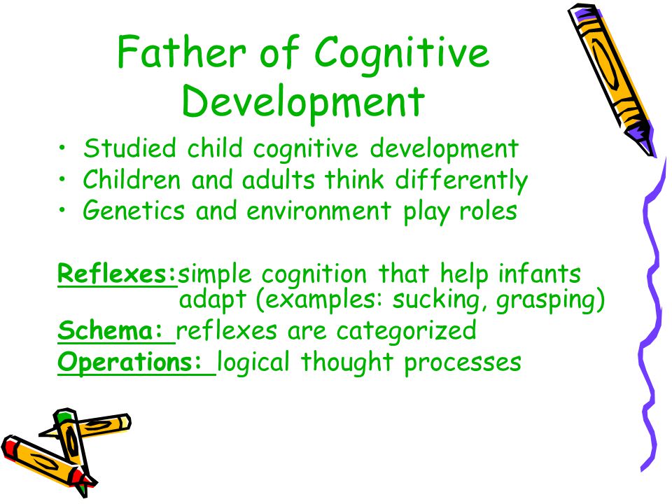 Father of Cognitive Development Studied child cognitive development Children and adults think differently Genetics and environment play roles Reflexes:simple cognition that help infants adapt (examples: sucking, grasping) Schema: reflexes are categorized Operations: logical thought processes