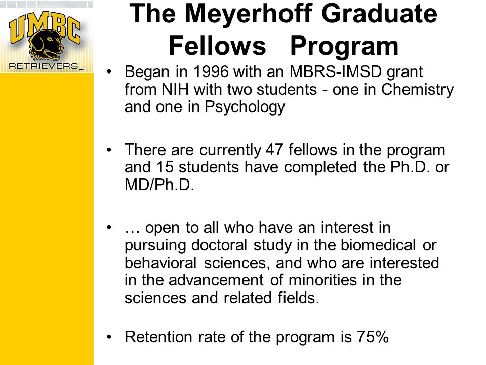 The Meyerhoff Graduate Fellows Program Began in 1996 with an MBRS-IMSD grant from NIH with two students - one in Chemistry and one in Psychology There are currently 47 fellows in the program and 15 students have completed the Ph.D.