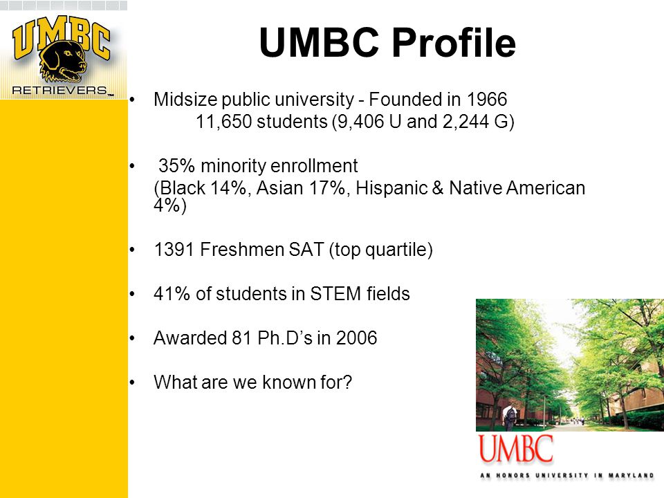 UMBC Profile Midsize public university - Founded in ,650 students (9,406 U and 2,244 G) 35% minority enrollment (Black 14%, Asian 17%, Hispanic & Native American 4%) 1391 Freshmen SAT (top quartile) 41% of students in STEM fields Awarded 81 Ph.D’s in 2006 What are we known for