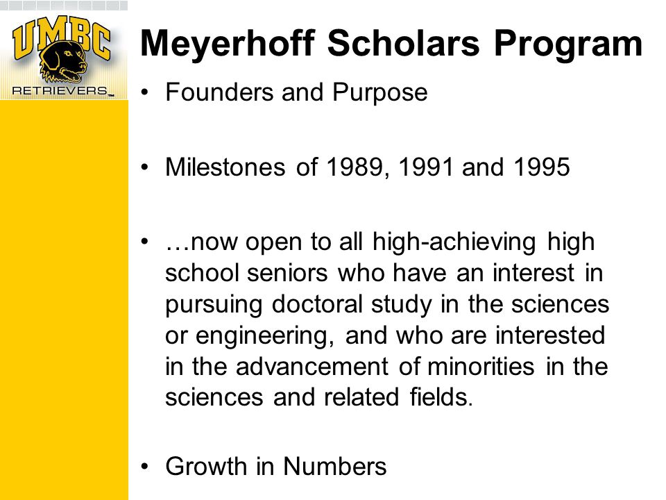 Meyerhoff Scholars Program Founders and Purpose Milestones of 1989, 1991 and 1995 …now open to all high-achieving high school seniors who have an interest in pursuing doctoral study in the sciences or engineering, and who are interested in the advancement of minorities in the sciences and related fields.