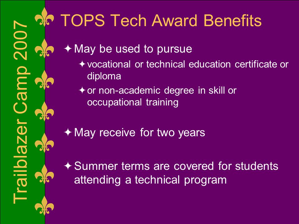 Trailblazer Camp 2007 TOPS Tech Award Benefits  May be used to pursue  vocational or technical education certificate or diploma  or non-academic degree in skill or occupational training  May receive for two years  Summer terms are covered for students attending a technical program