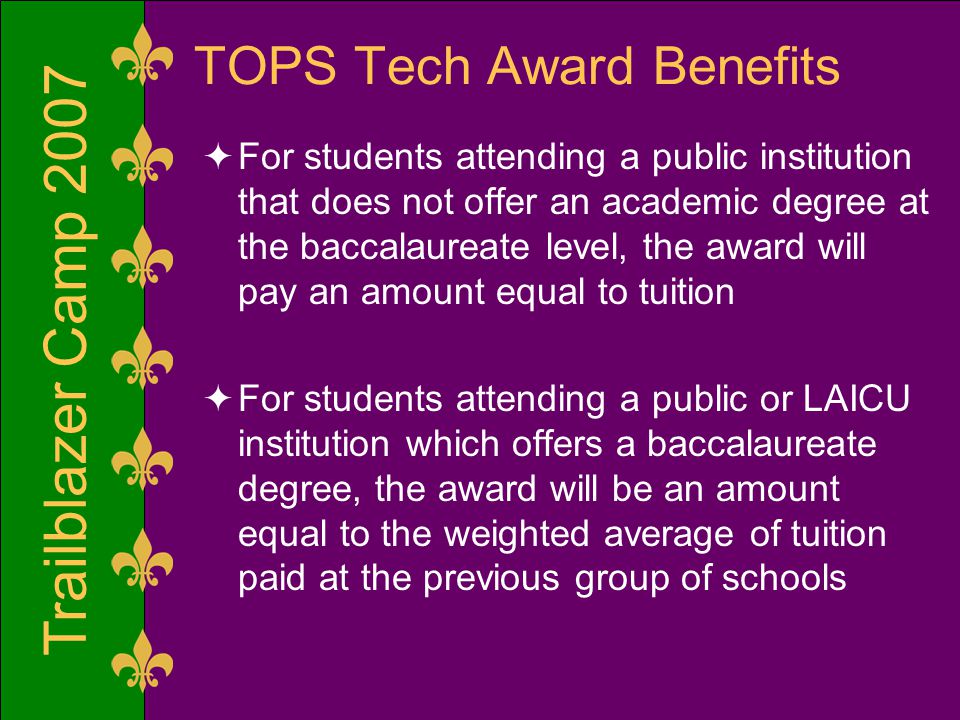 Trailblazer Camp 2007 TOPS Tech Award Benefits  For students attending a public institution that does not offer an academic degree at the baccalaureate level, the award will pay an amount equal to tuition  For students attending a public or LAICU institution which offers a baccalaureate degree, the award will be an amount equal to the weighted average of tuition paid at the previous group of schools