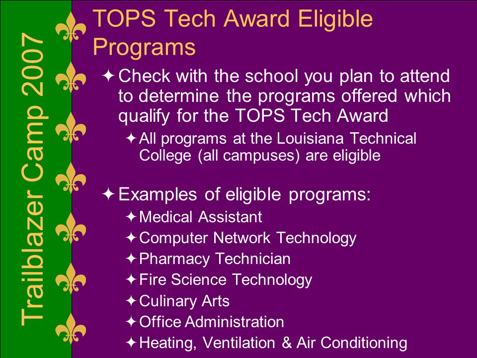 Trailblazer Camp 2007 TOPS Tech Award Eligible Programs  Check with the school you plan to attend to determine the programs offered which qualify for the TOPS Tech Award  All programs at the Louisiana Technical College (all campuses) are eligible  Examples of eligible programs:  Medical Assistant  Computer Network Technology  Pharmacy Technician  Fire Science Technology  Culinary Arts  Office Administration  Heating, Ventilation & Air Conditioning