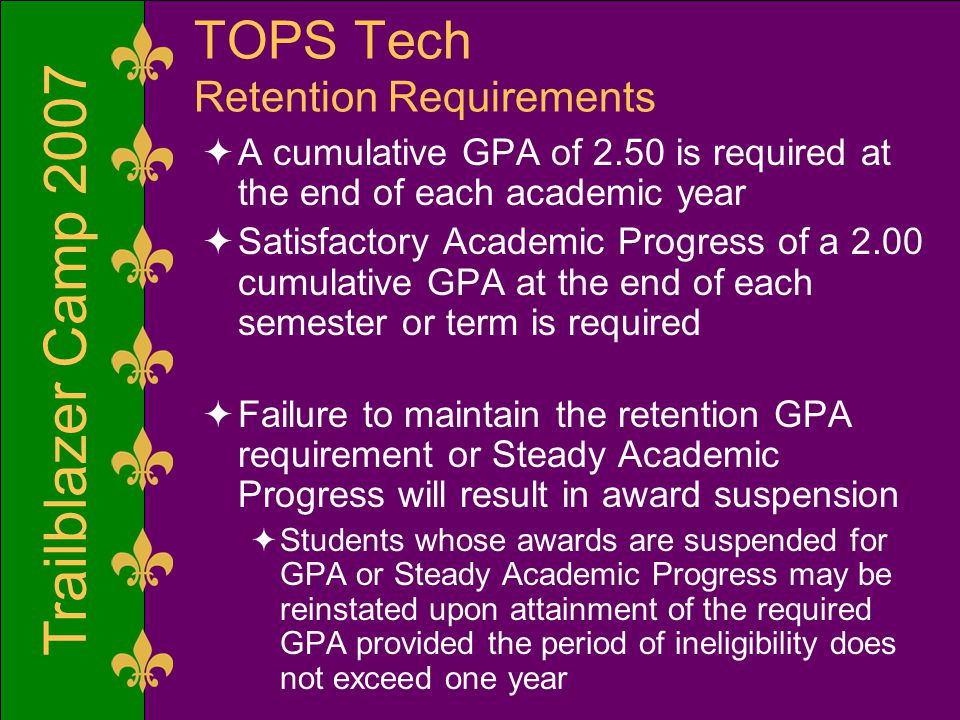 Trailblazer Camp 2007 TOPS Tech Retention Requirements  A cumulative GPA of 2.50 is required at the end of each academic year  Satisfactory Academic Progress of a 2.00 cumulative GPA at the end of each semester or term is required  Failure to maintain the retention GPA requirement or Steady Academic Progress will result in award suspension  Students whose awards are suspended for GPA or Steady Academic Progress may be reinstated upon attainment of the required GPA provided the period of ineligibility does not exceed one year