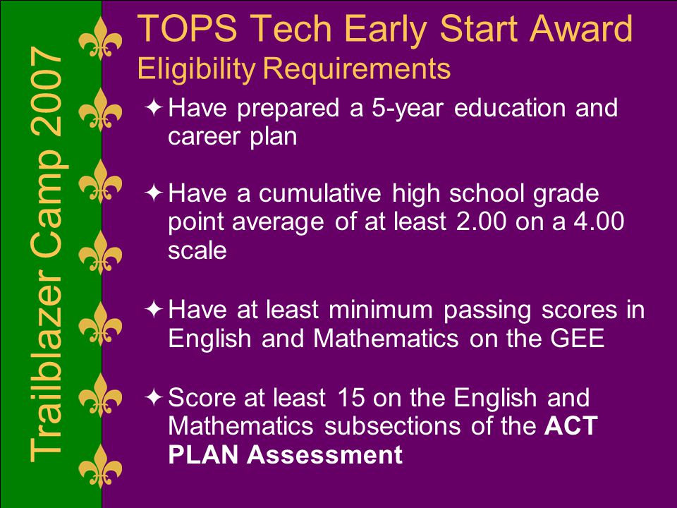TOPS Tech Early Start Award Eligibility Requirements  Have prepared a 5-year education and career plan  Have a cumulative high school grade point average of at least 2.00 on a 4.00 scale  Have at least minimum passing scores in English and Mathematics on the GEE  Score at least 15 on the English and Mathematics subsections of the ACT PLAN Assessment