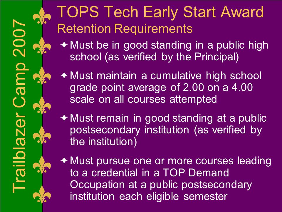 Trailblazer Camp 2007 TOPS Tech Early Start Award Retention Requirements  Must be in good standing in a public high school (as verified by the Principal)  Must maintain a cumulative high school grade point average of 2.00 on a 4.00 scale on all courses attempted  Must remain in good standing at a public postsecondary institution (as verified by the institution)  Must pursue one or more courses leading to a credential in a TOP Demand Occupation at a public postsecondary institution each eligible semester