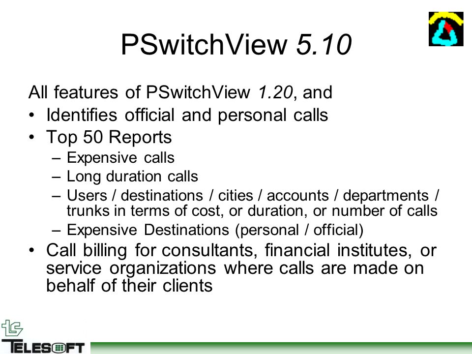 PSwitchView 5.10 All features of PSwitchView 1.20, and Identifies official and personal calls Top 50 Reports –Expensive calls –Long duration calls –Users / destinations / cities / accounts / departments / trunks in terms of cost, or duration, or number of calls –Expensive Destinations (personal / official) Call billing for consultants, financial institutes, or service organizations where calls are made on behalf of their clients