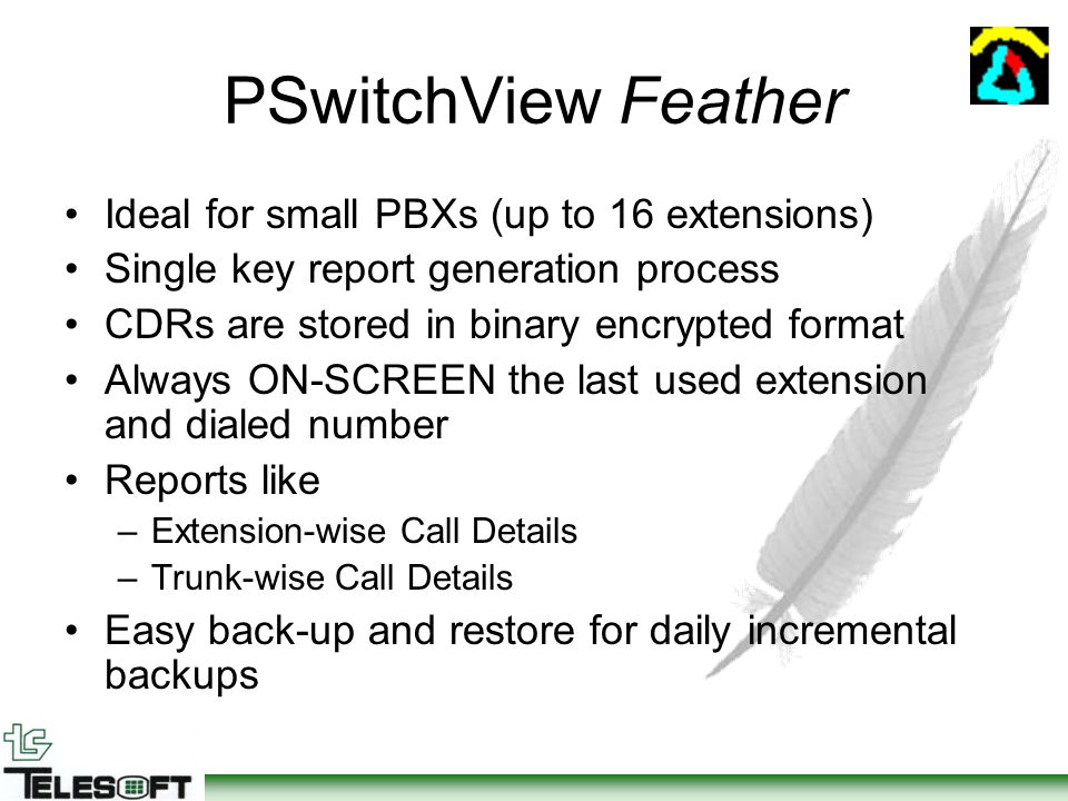 PSwitchView Feather Ideal for small PBXs (up to 16 extensions) Single key report generation process CDRs are stored in binary encrypted format Always ON-SCREEN the last used extension and dialed number Reports like –Extension-wise Call Details –Trunk-wise Call Details Easy back-up and restore for daily incremental backups