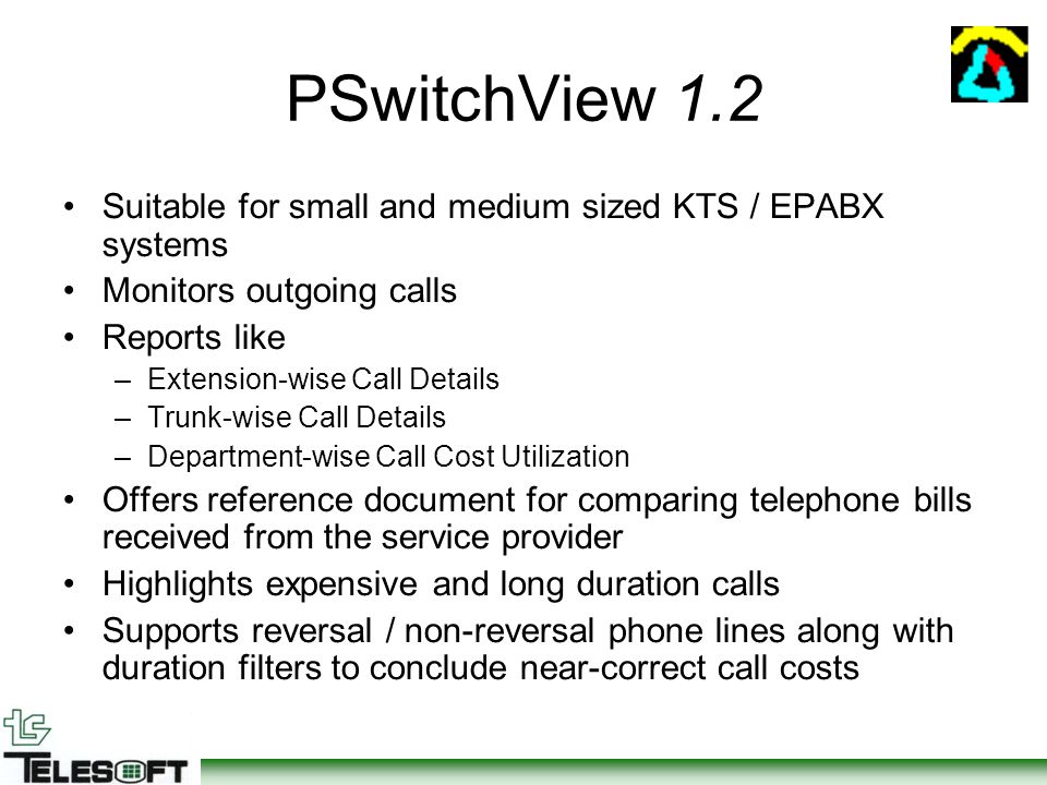 PSwitchView 1.2 Suitable for small and medium sized KTS / EPABX systems Monitors outgoing calls Reports like –Extension-wise Call Details –Trunk-wise Call Details –Department-wise Call Cost Utilization Offers reference document for comparing telephone bills received from the service provider Highlights expensive and long duration calls Supports reversal / non-reversal phone lines along with duration filters to conclude near-correct call costs