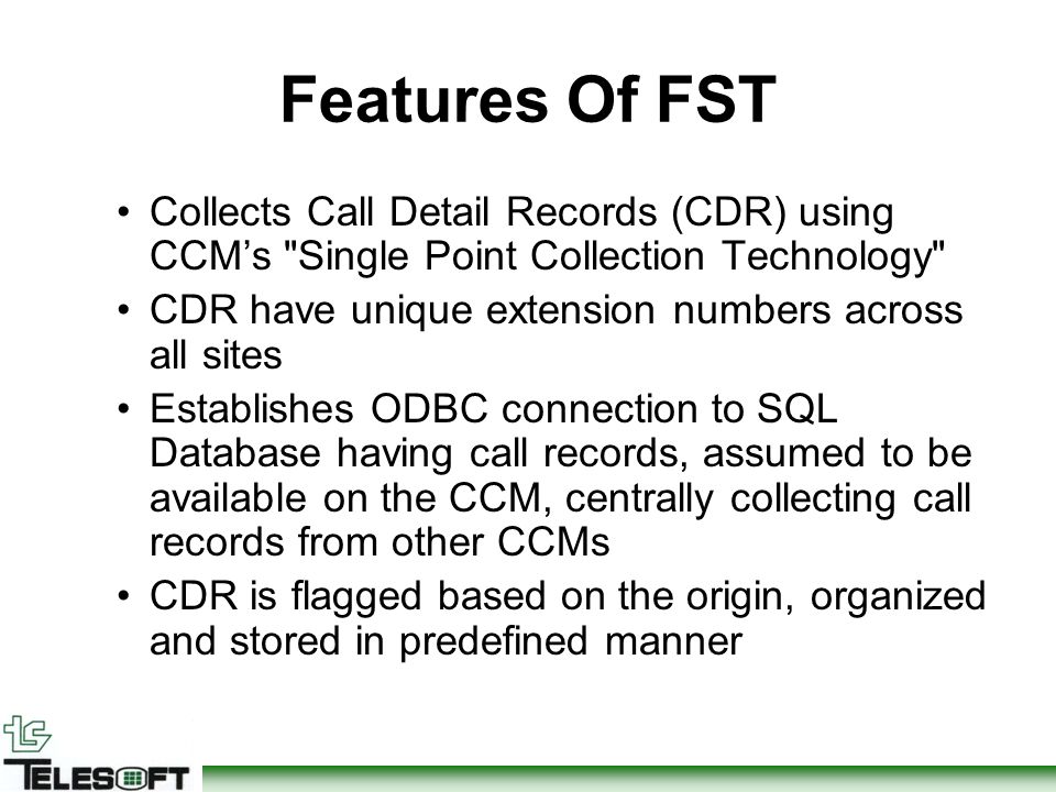 Features Of FST Collects Call Detail Records (CDR) using CCM’s Single Point Collection Technology CDR have unique extension numbers across all sites Establishes ODBC connection to SQL Database having call records, assumed to be available on the CCM, centrally collecting call records from other CCMs CDR is flagged based on the origin, organized and stored in predefined manner