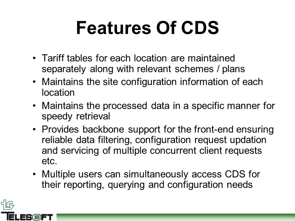 Features Of CDS Tariff tables for each location are maintained separately along with relevant schemes / plans Maintains the site configuration information of each location Maintains the processed data in a specific manner for speedy retrieval Provides backbone support for the front-end ensuring reliable data filtering, configuration request updation and servicing of multiple concurrent client requests etc.