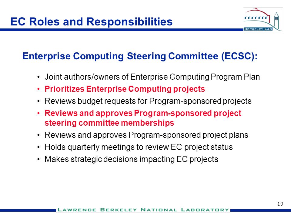 9 EC Roles and Responsibilities Chair of Enterprise Computing Steering Committee (ECSC) – makes recommendations to Program Sponsor Formal liaison to Program Sponsor Responsible for Enterprise Computing Program’s success With guidance from ECSC, appoints Project Directors Establishes methodology and reporting requirements for Program-sponsored projects Program CIO:
