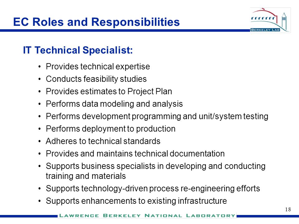 17 EC Roles and Responsibilities Recommended by the Project Director and the Program Coordinator with concurrence of the project steering committee, and is appointed by the CIO and his/her respective line manager Develops and drives the execution of the overall project plan Manages the project team Ensures project is compliant with appropriate standards Project Manager: