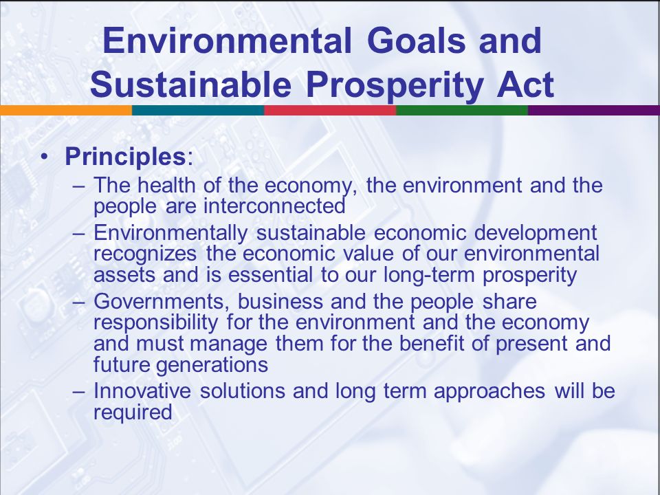 Environmental Goals and Sustainable Prosperity Act Principles: –The health of the economy, the environment and the people are interconnected –Environmentally sustainable economic development recognizes the economic value of our environmental assets and is essential to our long-term prosperity –Governments, business and the people share responsibility for the environment and the economy and must manage them for the benefit of present and future generations –Innovative solutions and long term approaches will be required